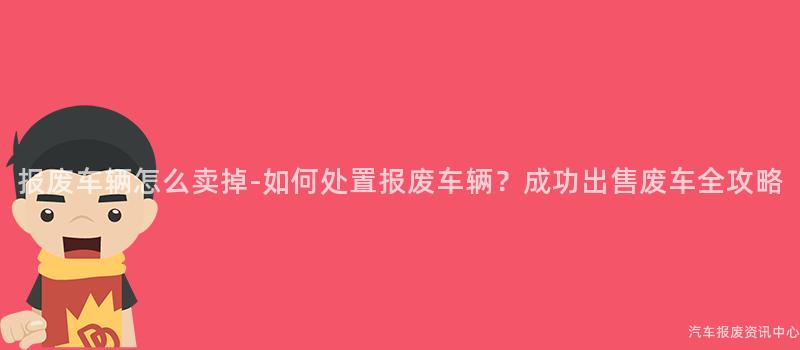 报废车辆怎么卖掉-如何处置报废车辆？成功出售废车全攻略