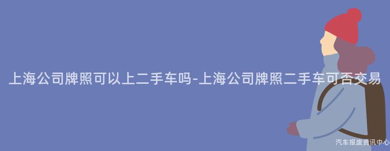 上海公司牌照可以上二手车吗-上海公司牌照二手车可否交易