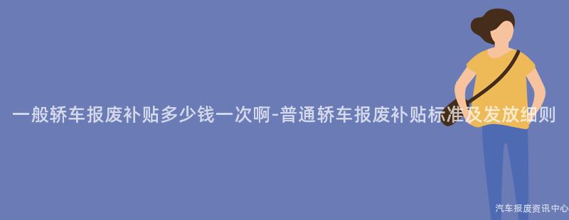 一般轿车报废补贴多少钱一次啊-普通轿车报废补贴标准及发放细则