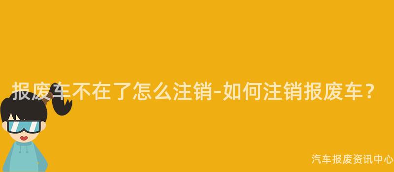 报废车不在了怎么注销-如何注销报废车？