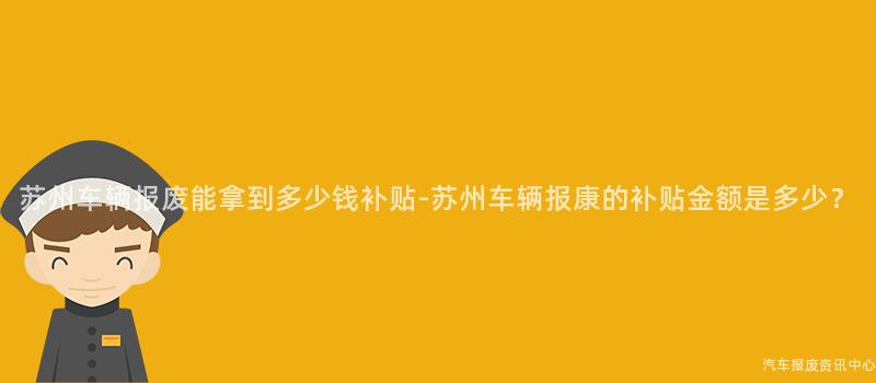 苏州车辆报废能拿到多少钱补贴-苏州车辆报康的补贴金额是多少？