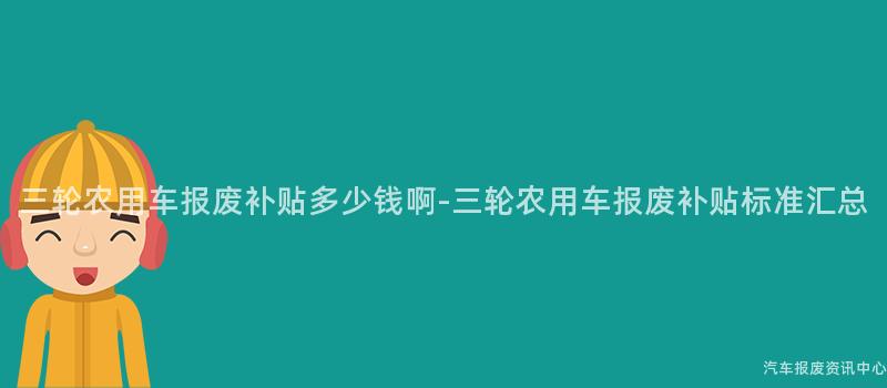 三轮农用车报废补贴多少钱啊-三轮农用车报废补贴标准汇总