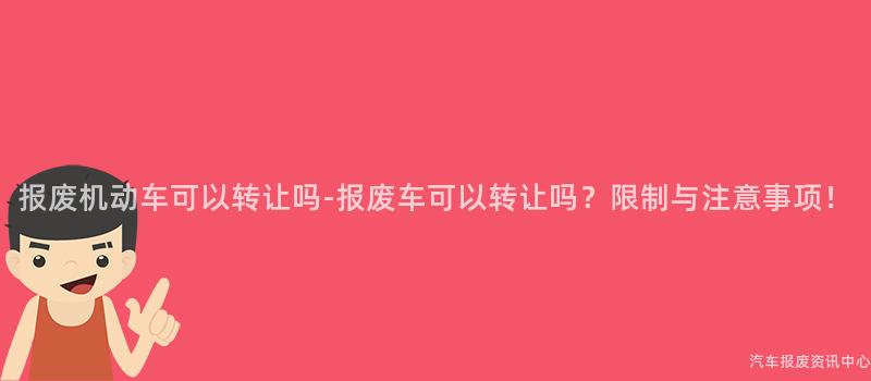 报废机动车可以转让吗-报废车可以转让吗？限制与注意事项！