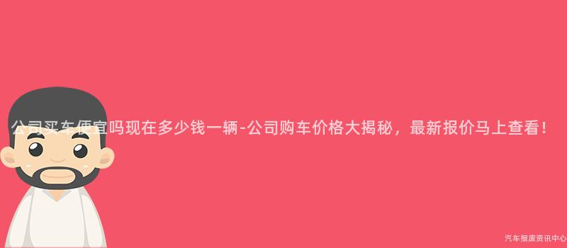 公司买车便宜吗现在多少钱一辆-公司购车价格大揭秘，最新报价马上查看！