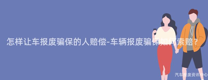 怎样让车报废骗保的人赔偿-车辆报废骗保如何索赔？