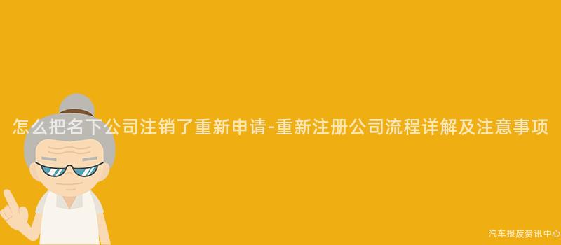 怎么把名下公司注销了重新申请-重新注册公司流程详解及注意事项