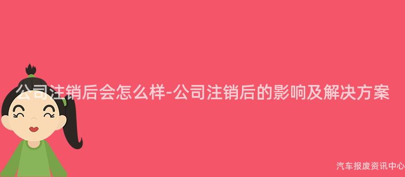 公司注销后会怎么样-公司注销后的影响及解决方案