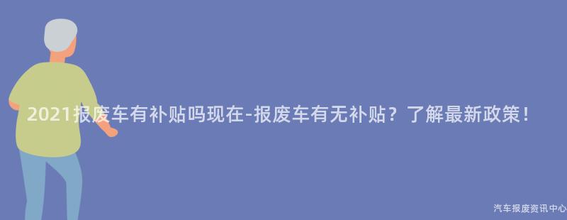 2021报废车有补贴吗现在-报废车有无补贴？了解最新政策！