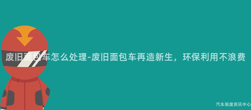 废旧面包车怎么处理-废旧面包车再造新生，环保利用不浪费