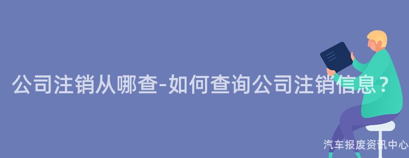 公司注销从哪查-如何查询公司注销信息？