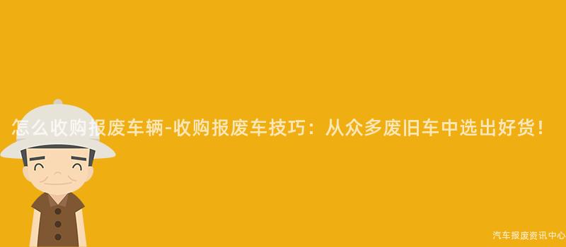 怎么收购报废车辆-收购报废车技巧：从众多废旧车中选出好货！
