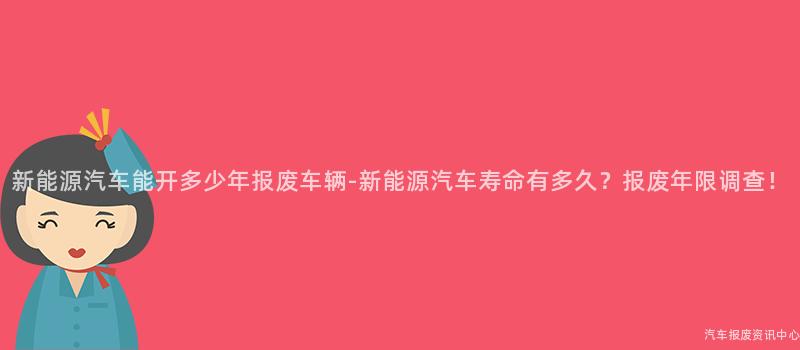 新能源汽车能开多少年报废车辆-新能源汽车寿命有多久？报废年限调查！