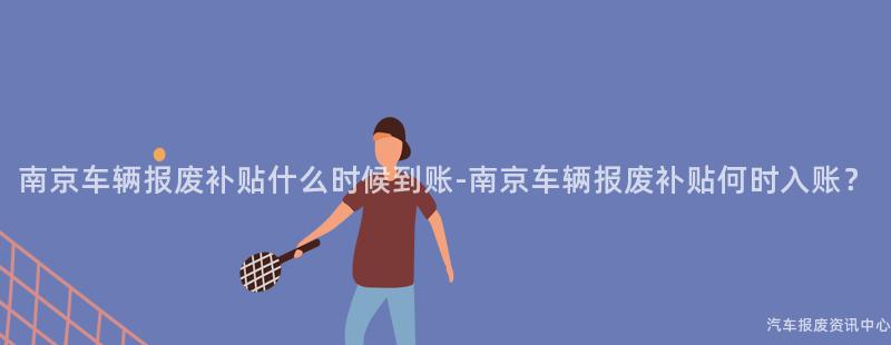 南京车辆报废补贴什么时候到账-南京车辆报废补贴何时入账？