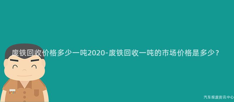 废铁回收价格多少一吨2020-废铁回收一吨的市场价格是多少？