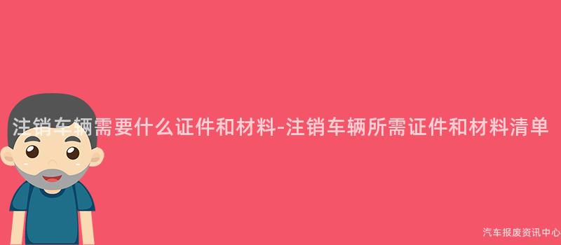 注销车辆需要什么证件和材料-注销车辆所需证件和材料清单