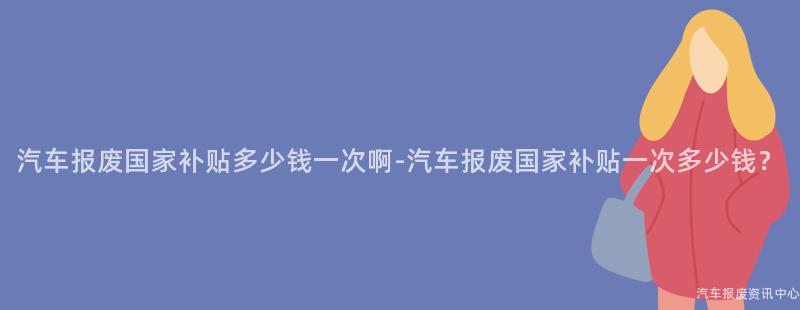 汽车报废国家补贴多少钱一次啊-汽车报废国家补贴一次多少钱？