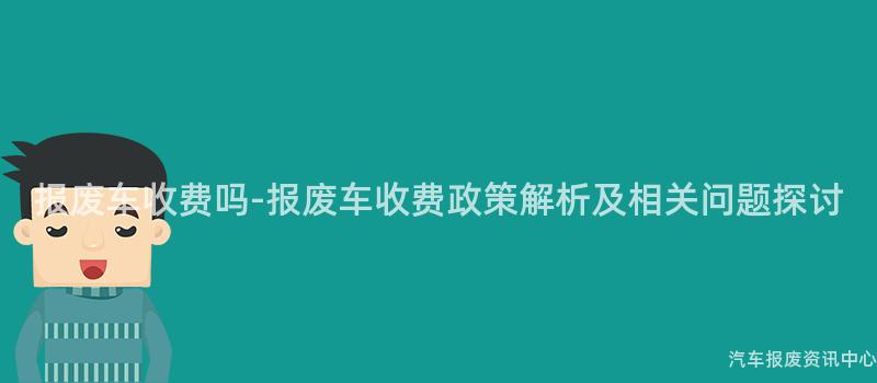 报废车收费吗-报废车收费政策解析及相关问题探讨