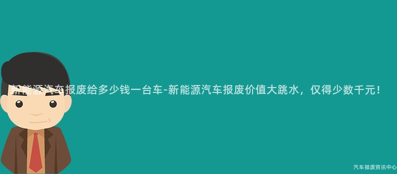 新能源汽车报废给多少钱一台车-新能源汽车报废价值大跳水，仅得少数千元！