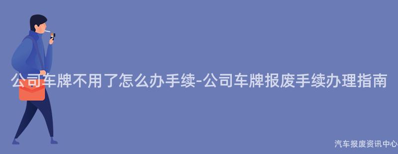 公司车牌不用了怎么办手续-公司车牌报废手续办理指南