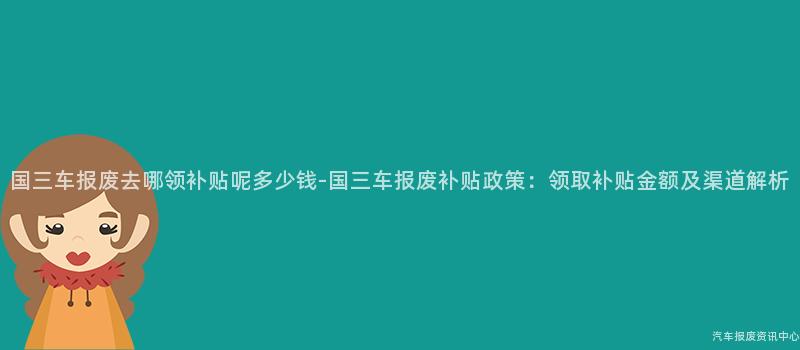 国三车报废去哪领补贴呢多少钱-国三车报废补贴政策：领取补贴金额及渠道解析