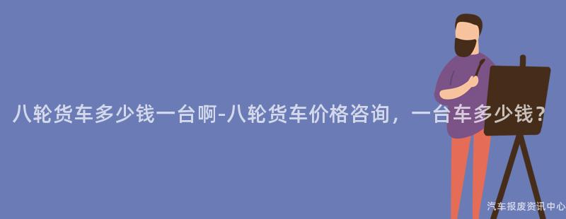 八轮货车多少钱一台啊-八轮货车价格咨询，一台车多少钱？