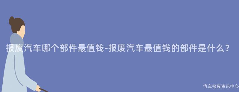 报废汽车哪个部件最值钱-报废汽车最值钱的部件是什么？
