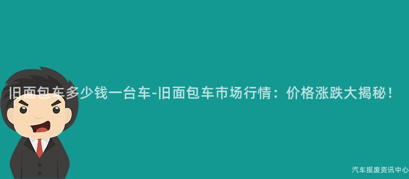 旧面包车多少钱一台车-旧面包车市场行情：价格涨跌大揭秘！