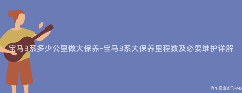 宝马3系多少公里做大保养-宝马3系大保养里程数及必要维护详解