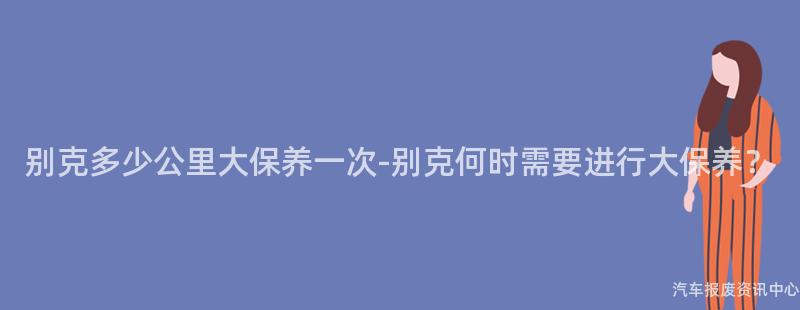 别克多少公里大保养一次-别克何时需要进行大保养？