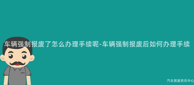 车辆强制报废了怎么办理手续呢-车辆强制报废后如何办理手续