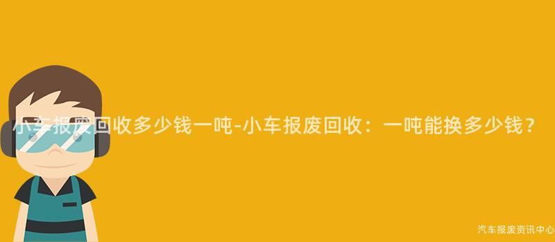 小车报废回收多少钱一吨-小车报废回收：一吨能换多少钱？