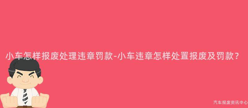 小车怎样报废处理违章罚款-小车违章怎样处置报废及罚款？