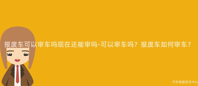 报废车可以审车吗现在还能审吗-可以审车吗？报废车如何审车？