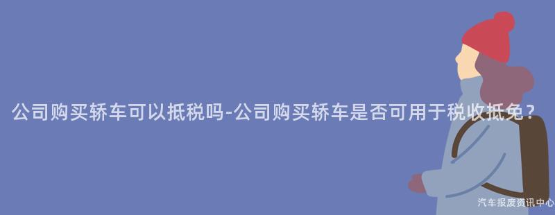 公司购买轿车可以抵税吗-公司购买轿车是否可用于税收抵免？