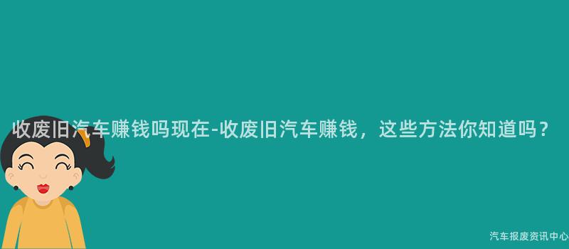 收废旧汽车赚钱吗现在-收废旧汽车赚钱，这些方法你知道吗？