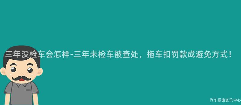 三年没检车会怎样-三年未检车被查处，拖车扣罚款成避免方式！