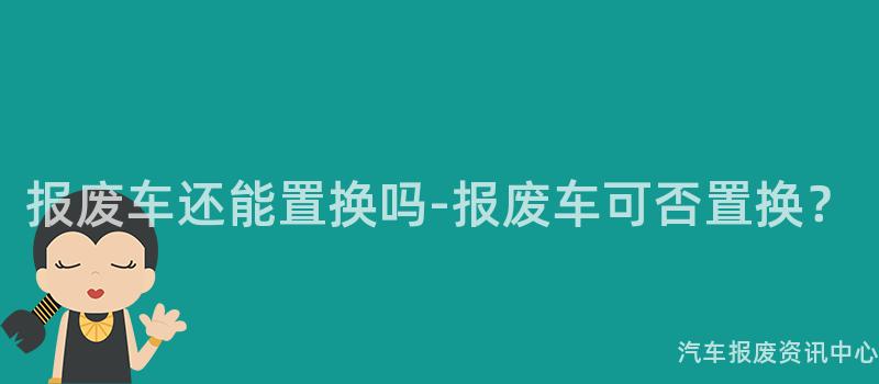 报废车还能置换吗-报废车可否置换？