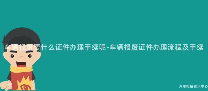 车辆报废要什么证件办理手续呢-车辆报废证件办理流程及手续