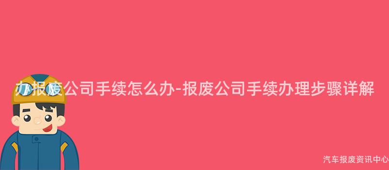 办报废公司手续怎么办-报废公司手续办理步骤详解