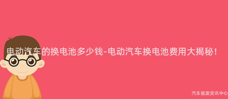 电动汽车的换电池多少钱-电动汽车换电池费用大揭秘！