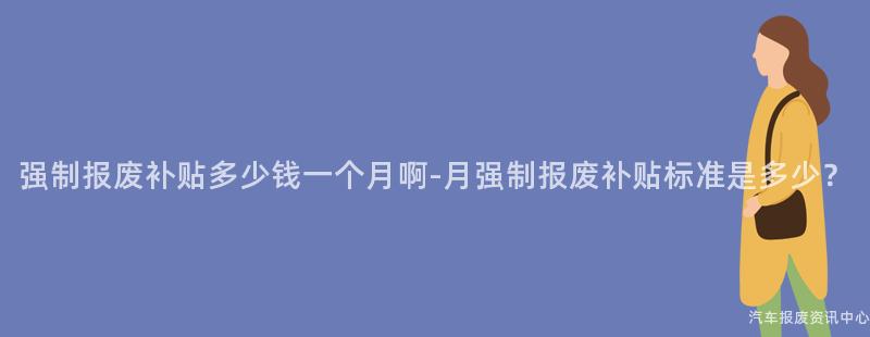 强制报废补贴多少钱一个月啊-月强制报废补贴标准是多少？