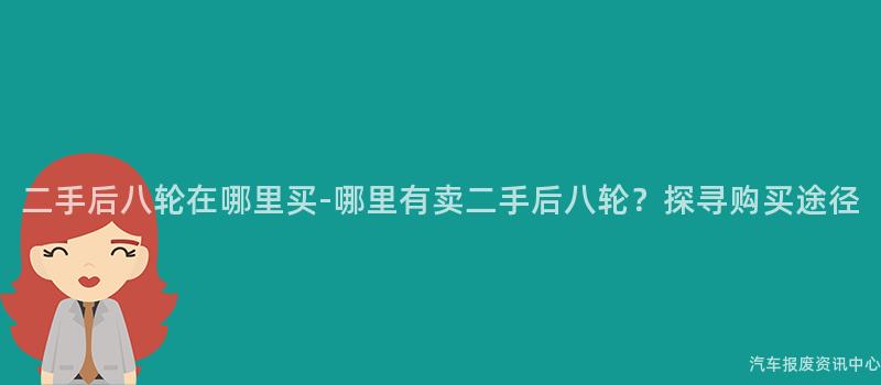 二手后八轮在哪里买-哪里有卖二手后八轮？探寻购买途径