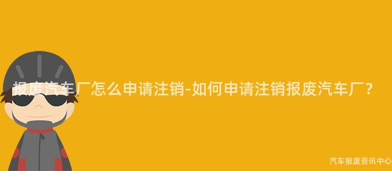 报废汽车厂怎么申请注销-如何申请注销报废汽车厂？