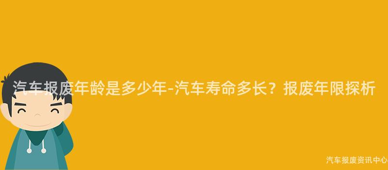 汽车报废年龄是多少年-汽车寿命多长？报废年限探析