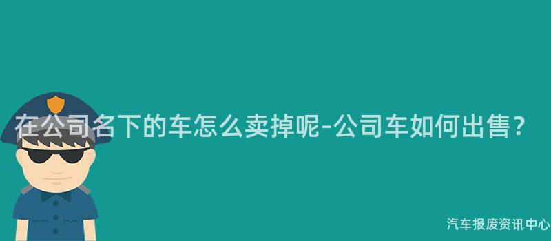 在公司名下的车怎么卖掉呢-公司车如何出售？
