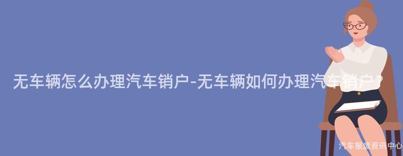 无车辆怎么办理汽车销户-无车辆如何办理汽车销户？