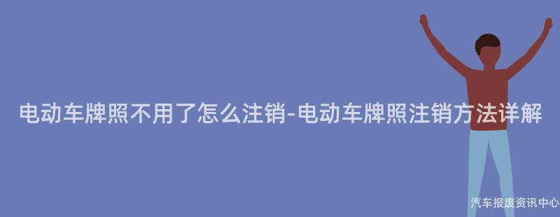 电动车牌照不用了怎么注销-电动车牌照注销方法详解