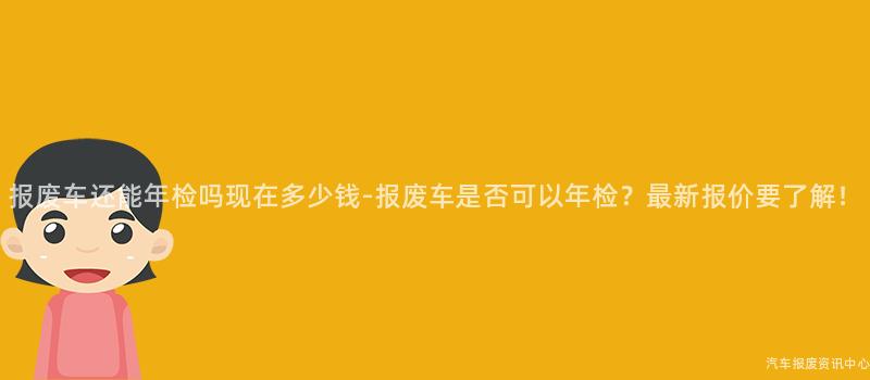 报废车还能年检吗现在多少钱-报废车是否可以年检？最新报价要了解！