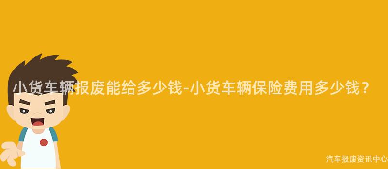 小货车辆报废能给多少钱-小货车辆保险费用多少钱？