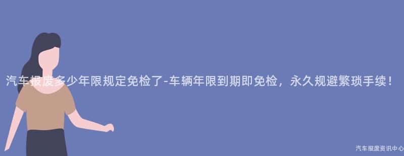 汽车报废多少年限规定免检了-车辆年限到期即免检，永久规避繁琐手续！